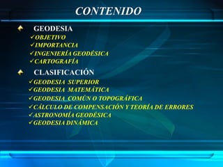 CONTENIDO
 GEODESIA
OBJETIVO
IMPORTANCIA
INGENIERÍA GEODÉSICA
CARTOGRAFÍA
 CLASIFICACIÓN
GEODESIA SUPERIOR
GEODESIA MATEMÁTICA
GEODESIA COMÚN O TOPOGRÁFICA
CÁLCULO DE COMPENSACIÓN Y TEORÍA DE ERRORES
ASTRONOMÍA GEODÉSICA
GEODESIA DINÁMICA
 