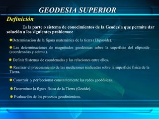 GEODESIA SUPERIOR
Definición
        Es la parte o sistema de conocimientos de la Geodesia que permite dar
solución a los siguientes problemas:
   Determinación de la figura matemática de la tierra (Elipsoide).
   Las determinaciones de magnitudes geodésicas sobre la superficie del elipsoide
 (coordenadas y acimut).

   Definir Sistemas de coordenadas y las relaciones entre ellos.
   Realizar el procesamiento de las mediciones realizadas sobre la superficie física de la
 Tierra.

   Construir y perfeccionar constantemente las redes geodésicas.

    Determinar la figura física de la Tierra (Geoide).

    Evaluación de los procesos geodinámicos.
 