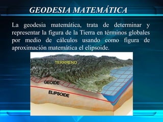 GEODESIA MATEMÁTICA
La geodesia matemática, trata de determinar y
representar la figura de la Tierra en términos globales
por medio de cálculos usando como figura de
aproximación matemática el elipsoide.
 