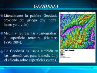 GEODESIA
Literalmente la palabra Geodesia
proviene del griego (γη: tierra,
δαιω: yo divido).

Medir y representar (cartografiar)
la superficie terrestre (Helmert
1880/1884).

La Geodesia es usada también en
las matemáticas, para la medición y
el cálculo sobre superficies curvas.
 