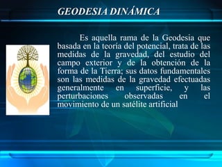 GEODESIA DINÁMICA

      Es aquella rama de la Geodesia que
basada en la teoría del potencial, trata de las
medidas de la gravedad, del estudio del
campo exterior y de la obtención de la
forma de la Tierra; sus datos fundamentales
son las medidas de la gravedad efectuadas
generalmente en superficie, y las
perturbaciones      observadas       en      el
movimiento de un satélite artificial
 