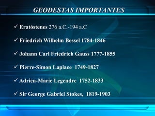 GEODESTAS IMPORTANTES

 Eratóstenes 276 a.C.-194 a.C

 Friedrich Wilhelm Bessel 1784-1846

 Johann Carl Friedrich Gauss 1777-1855

 Pierre-Simon Laplace 1749-1827

 Adrien-Marie Legendre 1752-1833

 Sir George Gabriel Stokes, 1819-1903
 