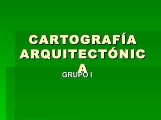 CARTOGRAFÍA ARQUITECTÓNICA GRUPO I 