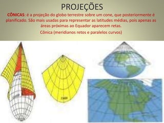 PROJEÇÕES
CÔNICAS: é a projeção do globo terrestre sobre um cone, que posteriormente é
planificado. São mais usadas para representar as latitudes médias, pois apenas as
áreas próximas ao Equador aparecem retas.
Cônica (meridianos retos e paralelos curvos)
 