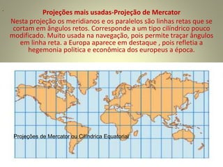 Projeções mais usadas-Projeção de Mercator
Nesta projeção os meridianos e os paralelos são linhas retas que se
cortam em ângulos retos. Corresponde a um tipo cilíndrico pouco
modificado. Muito usada na navegação, pois permite traçar ângulos
em linha reta. a Europa aparece em destaque , pois refletia a
hegemonia politica e econômica dos europeus a época.
.
Projeções de Mercator ou Cilíndrica Equatorial
 