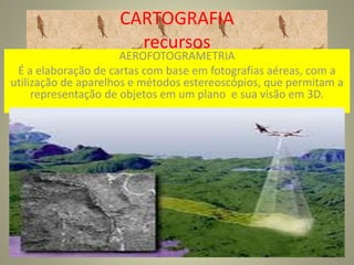 CARTOGRAFIA
recursos
AEROFOTOGRAMETRIA
É a elaboração de cartas com base em fotografias aéreas, com a
utilização de aparelhos e métodos estereoscópios, que permitam a
representação de objetos em um plano e sua visão em 3D.
 