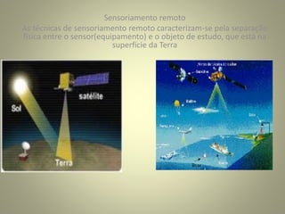 Sensoriamento remoto
As técnicas de sensoriamento remoto caracterizam-se pela separação
física entre o sensor(equipamento) e o objeto de estudo, que está na
superfície da Terra
 