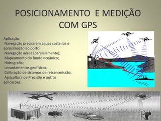 POSICIONAMENTO E MEDIÇÃO
COM GPS
Aplicação:
Navegação precisa em águas costeiras e
aproximação ao porto;
Navegação aérea (paralelamente);
Mapeamento do fundo oceânico;
Hidrografia;
Levantamentos geofísicos;
Calibração de sistemas de retransmissão;
Agricultura de Precisão e outras
aplicações.
 