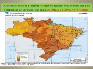 Os principais tipos de projeções mantem os aspectos mais importantes para
a elaboração de um mapa, que são a DISTÂNCIA, a FORMA e os ÂNGULOS.
 