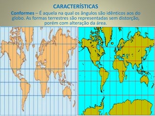 CARACTERÍSTICAS
Conformes – É aquela na qual os ângulos são idênticos aos do
globo. As formas terrestres são representadas sem distorção,
porém com alteração da área.
.
 