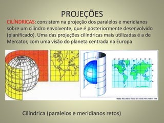 PROJEÇÕES
Cilíndrica (paralelos e meridianos retos)
CILÍNDRICAS: consistem na projeção dos paralelos e meridianos
sobre um cilindro envolvente, que é posteriormente desenvolvido
(planificado). Uma das projeções cilíndricas mais utilizadas é a de
Mercator, com uma visão do planeta centrada na Europa
 