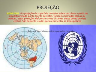 PROJEÇÃO
AZIMUTAIS: é a projeção da superfície terrestre sobre um plano a partir de
um determinado ponto (ponto de vista). Também chamadas planas ou
zenitais, essas projeções deformam áreas distantes desse ponto de vista
central. São bastante usadas para representar as áreas polares
Azimutal (meridianos retos e paralelos curvos)
 