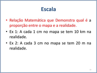 Escala
• Relação Matemática que Demonstra qual é a
proporção entre o mapa e a realidade.
• Ex 1: A cada 1 cm no mapa se tem 10 km na
realidade.
• Ex 2: A cada 3 cm no mapa se tem 20 m na
realidade.
13
 