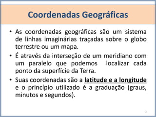 Coordenadas Geográficas
• As coordenadas geográficas são um sistema
de linhas imaginárias traçadas sobre o globo
terrestre ou um mapa.
• É através da interseção de um meridiano com
um paralelo que podemos localizar cada
ponto da superfície da Terra.
• Suas coordenadas são a latitude e a longitude
e o princípio utilizado é a graduação (graus,
minutos e segundos).
2
 
