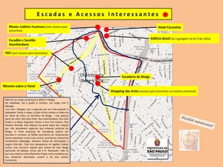 E s c a d a s e A c e s s o s I n t e r e s s a n t e s
Museu Judaico Paulistano (sem acesso para
estranhos)
Hotel Caravelas
Edifício Brasil (só a garagem na Av 9 de Julho)
FGV (sem acesso para estranhos)
Mirante sobre o Túnel
Escadaria do Bixiga
Shopping das Artes (acesso para estranhos no horário comercial)
Escadão e Sacolão
Avanhandava
Não há um mapa consensual a definir o Bixiga.
Na realidade, até a grafia é confusa: ora surge com E
(Bexiga)
ora com I (Bixiga). Uso a segunda por ser mais popular e
deboxada. Sobre o mapa, é justo incluir ambos os lados da
Av. Nove de Julho no território do Bixiga – mas apenas
parte do setor alto (Rua Paim, Rua Avanhandava, Rua Caio
Prado e a Baixa Augusta). Excluo a Rua Frei Caneca, Rua
Peixoto Gomide, Rua Itapeva (na parte baixa dos mapas)
por não atenderem aspectos que entendo próprios do
Bixiga: 1) Forte presença de moradores pobres em
pensões e cortiços; 2) Nítida ocorrência de restaurantes
(tanto populares como mais caros); ocorrência cultural de
nordestinos (Kibexiga), italianos (Festa de Achiropita) e
negros (Vai-Vai). Tudo isso desaparece na regiões citadas
acima, mas ocorrem naquilo que chamo de meu Bixiga
particular. Se bobear, incluo até a Pr. Roosevelt –não só
por seus teatros à Rua Martinho Prado, como também por
seu ambiente descolado, juvenil e de boa cultura
humanista.
 