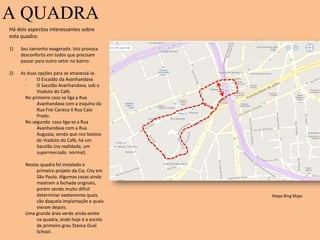 A QUADRA
Há dois aspectos interessantes sobre
esta quadra:
1) Seu tamanho exagerado. Isto provoca
desconforto em todos que precisam
passar para outro setor no bairro.
2) As duas opções para se atravessá-la:
- O Escadão da Avanhandava
- O Sacolão Avanhandava, sob o
Viaduto do Café.
No primeiro caso se liga a Rua
Avanhandava com a esquina da
Rua Frei Caneca X Rua Caio
Prado.
No segundo caso liga-se a Rua
Avanhandava com a Rua
Augusta, sendo que nos baixios
do Viaduto do Café, há um
Sacolão (na realidade, um
supermercado normal).
Nestas quadra foi instalado o
primeiro projeto da Cia. City em
São Paulo. Algumas casas ainda
mostram a fachada originais,
porém sendo muito difícil
determinar exatamente quais
são daquela implantação e quais
vieram depois.
Uma grande área verde ainda existe
na quadra, onde hoje é a escola
de primeiro grau Stance Dual
School .
Mapa Bing Maps
 