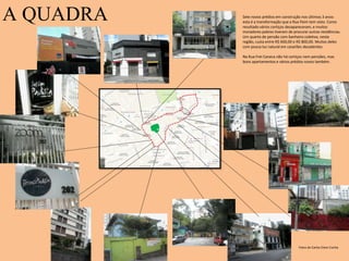 A QUADRA
Fotos de Carlos Elson Cunha
Sete novos prédios em construção nos últimos 3 anos:
esta é a transformação que a Rua Paim tem visto. Como
resultado vários cortiços desapareceram, e muitos
moradores pobres tiveram de procurar outras residências.
Um quarto de pensão com banheiro coletivo, nesta
região, custa entre R$ 600,00 e R$ 800,00. Muitos deles
com pouca luz natural em casarões decadentes.
Na Rua Frei Caneca não há cortiços nem pensões, mas
bons apartamentos e vários prédios novos também.
 