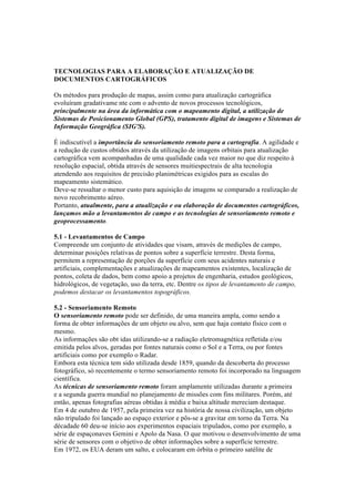 TECNOLOGIAS PARA A ELABORAÇÃO E ATUALIZAÇÃO DE
DOCUMENTOS CARTOGRÁFICOS
Os métodos para produção de mapas, assim como para atualização cartográfica
evoluíram gradativame nte com o advento de novos processos tecnológicos,
principalmente na área da informática com o mapeamento digital, a utilização de
Sistemas de Posicionamento Global (GPS), tratamento digital de imagens e Sistemas de
Informação Geográfica (SIG'S).
É indiscutível a importância do sensoriamento remoto para a cartografia. A agilidade e
a redução de custos obtidos através da utilização de imagens orbitais para atualização
cartográfica vem acompanhadas de uma qualidade cada vez maior no que diz respeito à
resolução espacial, obtida através de sensores muitiespectrais de alta tecnologia
atendendo aos requisitos de precisão planimétricas exigidos para as escalas do
mapeamento sistemático.
Deve-se ressaltar o menor custo para aquisição de imagens se comparado a realização de
novo recobrimento aéreo.
Portanto, atualmente, para a atualização e ou elaboração de documentos cartográficos,
lançamos mão a levantamentos de campo e as tecnologias de sensoriamento remoto e
geoprocessamento.
5.1 - Levantamentos de Campo
Compreende um conjunto de atividades que visam, através de medições de campo,
determinar posições relativas de pontos sobre a superfície terrestre. Desta forma,
permitem a representação de porções da superfície com seus acidentes naturais e
artificiais, complementações e atualizações de mapeamentos existentes, localização de
pontos, coleta de dados, bem como apoio a projetos de engenharia, estudos geológicos,
hidrológicos, de vegetação, uso da terra, etc. Dentre os tipos de levantamento de campo,
podemos destacar os levantamentos topográficos.
5.2 - Sensoriamento Remoto
O sensoriamento remoto pode ser definido, de uma maneira ampla, como sendo a
forma de obter informações de um objeto ou alvo, sem que haja contato físico com o
mesmo.
As informações são obt idas utilizando-se a radiação eletromagnética refletida e/ou
emitida pelos alvos, geradas por fontes naturais como o Sol e a Terra, ou por fontes
artificiais como por exemplo o Radar.
Embora esta técnica tem sido utilizada desde 1859, quando da descoberta do processo
fotográfico, só recentemente o termo sensoriamento remoto foi incorporado na linguagem
científica.
As técnicas de sensoriamento remoto foram amplamente utilizadas durante a primeira
e a segunda guerra mundial no planejamento de missões com fins militares. Porém, até
então, apenas fotografias aéreas obtidas à média e baixa altitude mereciam destaque.
Em 4 de outubro de 1957, pela primeira vez na história de nossa civilização, um objeto
não tripulado foi lançado ao espaço exterior e pôs-se a gravitar em torno da Terra. Na
décadade 60 deu-se início aos experimentos espaciais tripulados, como por exemplo, a
série de espaçonaves Gemini e Apolo da Nasa. O que motivou o desenvolvimento de uma
série de sensores com o objetivo de obter informações sobre a superfície terrestre.
Em 1972, os EUA deram um salto, e colocaram em órbita o primeiro satélite de
 
