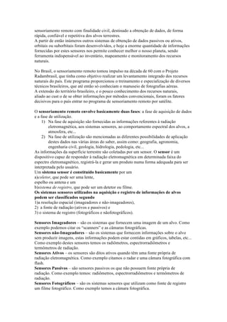sensoriamento remoto com finalidade civil, destinado a obtenção de dados, de forma
rápida, confiável e repetitiva dos alvos terrestres.
A partir de então inúmeros outros sistemas de obtenção de dados passivos ou ativos,
orbitais ou suborbitais foram desenvolvidos, e hoje a enorme quantidade de informações
fornecidas por estes sensores nos permite conhecer melhor o nosso planeta, sendo
ferramenta indispensável ao inventário, mapeamento e monitoramento dos recursos
naturais.
No Brasil, o sensoriamento remoto tomou impulso na década de 60 com o Projeto
Radambrasil, que tinha como objetivo realizar um levantamento integrado dos recursos
naturais do país. Este programa proporcionou o treinamento e especialização de diversos
técnicos brasileiros, que até então só conheciam o manuseio de fotografias aéreas.
A extensão do território brasileiro, e o pouco conhecimento dos recursos naturais,
aliado ao cust o de se obter informações por métodos convencionais, foram os fatores
decisivos para o país entrar no programa de sensoriamento remoto por satélite.
O sensoriamento remoto envolve basicamente duas fases: a fase de aquisição de dados
e a fase de utilização.
1) Na fase de aquisição são fornecidas as informações referentes à radiação
eletromagnética, aos sistemas sensores, ao comportamento espectral dos alvos, a
atmosfera, etc...
2) Na fase de utilização são mencionadas as diferentes possibilidades de aplicação
destes dados nas várias áreas do saber, assim como: geografia, agronomia,
engenharia civil, geologia, hidrologia, pedologia, etc...
As informações da superfície terrestre são coletadas por um sensor. O sensor é um
dispositivo capaz de responder à radiação eletromagnética em determinada faixa do
espectro eletromagnético, registrá-la e gerar um produto numa forma adequada para ser
interpretada pelo usuário.
Um sistema sensor é constituído basicamente por um
a)coletor, que pode ser uma lente,
espelho ou antena e um
b)sistema de registro, que pode ser um detetor ou filme.
Os sistemas sensores utilizados na aquisição e registro de informações de alvos
podem ser classificados segundo
1)a resolução espacial (imageadores e não-imageadores),
2) a fonte de radiação (ativos e passivos) e
3) o sistema de registro (fotográficos e nãofotográficos).
Sensores Imageadores – são os sistemas que fornecem uma imagem de um alvo. Como
exemplo podemos citar os “scanners” e as câmaras fotográficas.
Sensores não-Imageadores – são os sistemas que fornecem informações sobre o alvo
sem produzir imagens, estas informações podem estar contidas em gráficos, tabelas, etc...
Como exemplo destes sensores temos os radiômetros, espectrorradiômetros e
termômetros de radiação.
Sensores Ativos – os sensores são ditos ativos quando têm uma fonte própria de
radiação eletromagnética. Como exemplo citamos o radar e uma câmara fotográfica com
flash.
Sensores Passivos – são sensores passivos os que não possuem fonte própria de
radiação. Como exemplo temos: radiômetros, espectrorradiômetros e termômetros de
radiação.
Sensores Fotográficos – são os sistemas sensores que utilizam como fonte de registro
um filme fotográfico. Como exemplo temos a câmara fotográfica.
 