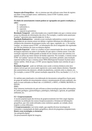 Sensores não-Fotográficos – são os sistemas que não utilizam como fonte de registro
um filme. Como exemplo temos: radiômetros, sensor ETM+/Landsat, sensor
MSS/Landsat, SPOT.
Os dados de sensoriamento remoto podem ser agrupados em quatro resoluções, a
saber:
1) temporal,
2) radiométric o,
3) espectral,
4) espacial ou geométrico.
Resolução Temporal – está relacionada com a repetitividade com que o sistema sensor
possui na obtenção de informações dos alvos. Por exemplo, o satélite norte-americano
Landsat 7 apresenta uma repetitividade de 16 dia s.
Resolução Radiométrica – entende-se por resolução radiométrica a maior ou menor
capacidade de um sistema sensor em detetar e registrar diferenças de reflectância e/ou
emitância dos elementos da paisagem (rocha, solo, água, vegetação, etc...). No satélite
Landsat , no sistema sensor ETM+, as informações dos alvos imageados são registradas
em 256 tons distintos de cinza ou números digitais.
Resolução Espectral – refere-se a melhor ou pior caracterização dos alvos em função
da largura espectral e/ou núme ro de bandas em que opera o sistema sensor. Uma alta
resolução espectral é obtida quando as bandas de um sistema sensor são estreitas e/ou
quando se utiliza um maior número de bandas espectrais. Por exemplo, o sistema sensor
ETM+ do Landsat 7 possui oito faixas espectrais, possuindo, portanto, uma resolução
espectral melhor do que o sistema sensor MSS (Multispectral Scanners System) deste
mesmo satélite. Além do que, o ETM+ possui algumas bandas mais estreitas do que o
MSS.
Resolução Espacial – pode ser definida como sendo a mínima distância entre dois
objetos (alvos) que um sensor pode registrá-los como sendo objetos distintos. Depende
das características dos detetores, altitude da plataforma, contraste entre os objetos, etc..
Por exemplo, o sensor ETM+ possui resolução espacial de 30 m, nas bandas 1, 2, 3, 4, 5 e
7.
Os satélites para atualização e/ou elaboração de documentos cartográficos fazem parte
do grupo de satélites de sensoriamento remoto e monitoramento do meio ambiente, dos
quais os mais utilizados no Brasil são: o LANDSAT, o SPOT, o CBERS, IKONOS e o
QUICK
BIRD.
Hoje inúmeras instituições do país utilizam-se desta tecnologia para obter informações
de caráter geológico, geomorfológico, pedológico, hidrológico, agrícola, de qualidade
ambiental, etc..
5.3 - Geoprocessamento
A recente popularização das técnicas de geoprocessamento tem feito surgir algumas
confusões na atribuição dos termos Geoprocessamento e Sistemas de Informações
geográficas, que vêm sendo utilizados como sinônimos quando, na verdade, dizem
respeito a coisas diferentes.
O Geoprocessamento é um termo amplo, que engloba diversas tecnologias de
tratamento e manipulação de dados geográficos, através de programas computacionais.
Dentre essas tecnologias, se destacam:
1)a cartografia digital,
2)o processamento digital de imagens,
 