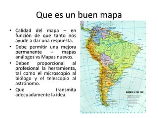 Que es un buen mapa
• Calidad del mapa – en
  función de que tanto nos
  ayude a dar una respuesta.
• Debe permitir una mejora
  permanente      –    mapas
  análogos vs Mapas nuevos.
• Deben proporcional al
  profesional la herramienta,
  tal como el microscopio al
  biólogo y el telescopio al
  astrónomo.
• Que               transmita
  adecuadamente la idea.
 