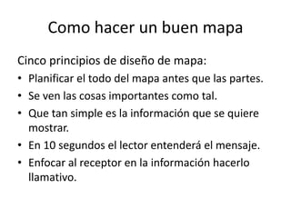 Como hacer un buen mapa
Cinco principios de diseño de mapa:
• Planificar el todo del mapa antes que las partes.
• Se ven las cosas importantes como tal.
• Que tan simple es la información que se quiere
  mostrar.
• En 10 segundos el lector entenderá el mensaje.
• Enfocar al receptor en la información hacerlo
  llamativo.
 