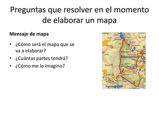 Preguntas que resolver en el momento
        de elaborar un mapa
Mensaje de mapa
• ¿Cómo será el mapa que se
  va a elaborar?
• ¿Cuántas partes tendrá?
• ¿Cómo me lo imagino?
 