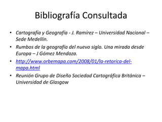 Bibliografía Consultada
• Cartografía y Geografía - J. Ramírez – Universidad Nacional –
  Sede Medellín.
• Rumbos de la geografía del nuevo siglo. Una mirada desde
  Europa – J Gómez Mendoza.
• http://www.orbemapa.com/2008/01/la-retorica-del-
  mapa.html
• Reunión Grupo de Diseño Sociedad Cartográfica Británica –
  Universidad de Glasgow
 