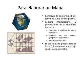 Para elaborar un Mapa
           • Conservar la conformidad del
             territorio curvo que se plasma.
           • Captura interrelaciones y
             percepciones de la superficie
             terrestre:
              – Enmarcar la realidad temporal
                y espacial.
              – Disponer de un modelo
                geográfico - Fénomeno.
              – Visualización Gráfica
           • El ojo humano puede percibir
             hasta 0,2 mm en un mapa bajo
             condiciones normales.
 