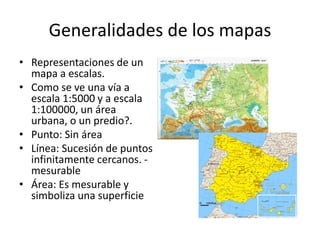 Generalidades de los mapas
• Representaciones de un
  mapa a escalas.
• Como se ve una vía a
  escala 1:5000 y a escala
  1:100000, un área
  urbana, o un predio?.
• Punto: Sin área
• Línea: Sucesión de puntos
  infinitamente cercanos. -
  mesurable
• Área: Es mesurable y
  simboliza una superficie
 