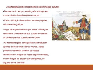 A cartografia como instrumento de dominação cultural
●Durante muito tempo, a cartografia restringiu-se
a uma ciência de elaboração de mapas.
●Cada civilização desenvolveu as suas próprias
ciências cartográficas.
●Logo, os mapas deixados por essas civilizações
constituem um reflexo de sua cultura e mostram
as visões que elas possuíam do mundo.
●As representações cartográficas não traduzem
apenas o nosso olhar sobre o mundo. Nelas
podemos identificar também os nossos
interesses em relação ao nosso espaço imediato,
ou em relação ao espaço que desejamos, de
alguma forma, dominar.
 
