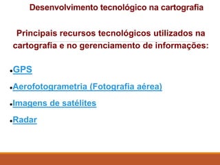 Desenvolvimento tecnológico na cartografia
Principais recursos tecnológicos utilizados na
cartografia e no gerenciamento de informações:
●GPS
●Aerofotogrametria (Fotografia aérea)
●Imagens de satélites
●Radar
 