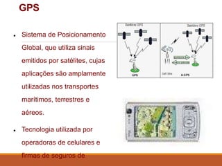 GPS
● Sistema de Posicionamento
Global, que utiliza sinais
emitidos por satélites, cujas
aplicações são amplamente
utilizadas nos transportes
marítimos, terrestres e
aéreos.
● Tecnologia utilizada por
operadoras de celulares e
firmas de seguros de
 