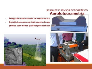 Aerofotogrametria
(Fotografia aérea)● Fotografia obtida através de sensores acoplados nas aeronaves.
● Constitui-se como um instrumento de representação da realidade acessível ao
público com menos qualificações técnicas.
SCANNER E SENSOR FOTOGRÁFICO
 