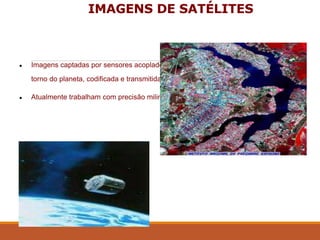 IMAGENS DE SATÉLITES
● Imagens captadas por sensores acoplados aos satélites artificiais que orbitam em
torno do planeta, codificada e transmitida para uma estação rastreadora na terra.
● Atualmente trabalham com precisão milimétrica.
 