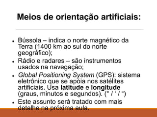 Meios de orientação artificiais:
● Bússola – indica o norte magnético da
Terra (1400 km ao sul do norte
geográfico);
● Rádio e radares – são instrumentos
usados na navegação;
● Global Positioning System (GPS): sistema
eletrônico que se apóia nos satélites
artificiais. Usa latitude e longitude
(graus, minutos e segundos). (° / ‘ / “)
● Este assunto será tratado com mais
detalhe na próxima aula.
 