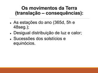 Os movimentos da Terra
(translação – consequências):
● As estações do ano (365d, 5h e
48seg.);
● Desigual distribuição de luz e calor;
● Sucessões dos solstícios e
equinócios.
 