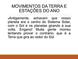 MOVIMENTOS DA TERRA E
ESTAÇÕES DO ANO
●Antigamente, achavam que nosso
planeta era o centro do Sistema Solar,
com o Sol e os planetas girando à sua
volta. Engano! Muita gente morreu
tentando provar o contrário: que é a
Terra que gira ao redor do Sol.
 