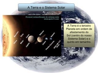 A Terra e o Sistema Solar
A Terra é o terceiro
Planeta em ordem de
afastamento do
Sol (centro do nosso
Sistema Solar) e o
quinto em tamanho.
 