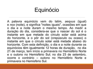 Equinócio
A palavra equinócio vem do latim, aequus (igual)
e nox (noite), e significa "noites iguais", ocasiões em que
o dia e a noite duram o mesmo tempo. Ao medir a
duração do dia, considera-se que o nascer do sol é o
instante em que metade do círculo solar está acima
do horizonte, e o pôr do sol (crepúsculo ou ocaso) o
instante em que o círculo solar está metade abaixo do
horizonte. Com esta definição, o dia e a noite durante os
equinócios têm igualmente 12 horas de duração, no dia
21 de março, tem início a primavera no Hemisfério Norte
e o outono no Hemisfério Sul; no dia 23 de setembro,
ocorre o contrário – outono no Hemisfério Norte e
primavera no Hemisfério Sul.
 