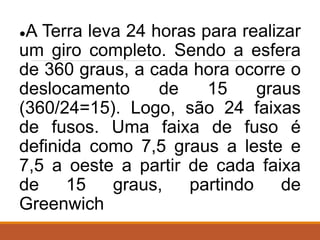 ●A Terra leva 24 horas para realizar
um giro completo. Sendo a esfera
de 360 graus, a cada hora ocorre o
deslocamento de 15 graus
(360/24=15). Logo, são 24 faixas
de fusos. Uma faixa de fuso é
definida como 7,5 graus a leste e
7,5 a oeste a partir de cada faixa
de 15 graus, partindo de
Greenwich
 