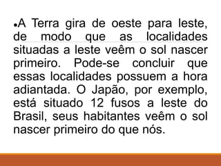 ●A Terra gira de oeste para leste,
de modo que as localidades
situadas a leste veêm o sol nascer
primeiro. Pode-se concluir que
essas localidades possuem a hora
adiantada. O Japão, por exemplo,
está situado 12 fusos a leste do
Brasil, seus habitantes veêm o sol
nascer primeiro do que nós.
 