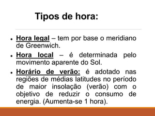 Tipos de hora:
● Hora legal – tem por base o meridiano
de Greenwich.
● Hora local – é determinada pelo
movimento aparente do Sol.
● Horário de verão: é adotado nas
regiões de médias latitudes no período
de maior insolação (verão) com o
objetivo de reduzir o consumo de
energia. (Aumenta-se 1 hora).
 