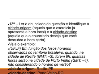 ●13ª – Ler o enunciado da questão e identifique a
cidade-origem (aquela que o exercício já
apresenta a hora local) e a cidade-destino
(aquela que o enunciado deseja que você
descubra a hora certa).
●Veja o exemplo:
●(UFJF) Em função dos fusos horários
observados no território brasileiro, quando, na
cidade de Recife (GMT: –3), forem 6h, quantas
horas serão na cidade de Porto Velho (GMT: –4),
não considerando o horário de verão?
●cidade-origem: Recife-PE
 