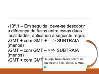 ●13ª.1 – Em seguida, deve-se descobrir
a diferença de fusos entre essas duas
localidades, aplicando a seguinte regra:
●GMT + com GMT + ==> SUBTRAIA
(menos)
●GMT – com GMT – ==> SUBTRAIA
(menos)
●GMT + com GMT – ==> SOME (mais)Ou seja, localidades dentro de
um mesmo hemisfério, subtrai-
se.
 