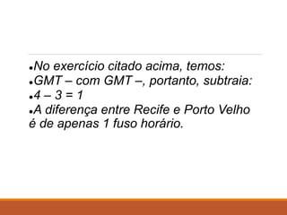 ●No exercício citado acima, temos:
●GMT – com GMT –, portanto, subtraia:
●4 – 3 = 1
●A diferença entre Recife e Porto Velho
é de apenas 1 fuso horário.
 