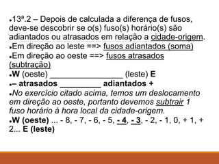 ●13ª.2 – Depois de calculada a diferença de fusos,
deve-se descobrir se o(s) fuso(s) horário(s) são
adiantados ou atrasados em relação a cidade-origem.
●Em direção ao leste ==> fusos adiantados (soma)
●Em direção ao oeste ==> fusos atrasados
(subtração)
●W (oeste) ________________ (leste) E
●– atrasados _________ adiantados +
●No exercício citado acima, temos um deslocamento
em direção ao oeste, portanto devemos subtrair 1
fuso horário à hora local da cidade-origem.
●W (oeste) ... - 8, - 7, - 6, - 5, - 4, - 3, - 2, - 1, 0, + 1, +
2... E (leste)
 