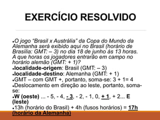 EXERCÍCIO RESOLVIDO
●O jogo “Brasil x Austrália” da Copa do Mundo da
Alemanha será exibido aqui no Brasil (horário de
Brasília: GMT: – 3) no dia 18 de junho às 13 horas.
A que horas os jogadores entrarão em campo no
horário alemão (GMT: + 1)?
●localidade-origem: Brasil (GMT: – 3)
●localidade-destino: Alemanha (GMT: + 1)
●GMT – com GMT +, portanto, soma-se: 3 + 1= 4
●Deslocamento em direção ao leste, portanto, soma-
se:
●W (oeste) ... - 5, - 4, - 3, - 2, - 1, 0, + 1, + 2... E
(leste)
●13h (horário do Brasil) + 4h (fusos horários) = 17h
(horário da Alemanha)
 