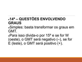 ●14ª – QUESTÕES ENVOLVENDO
GRAUS
●Simples: basta transformar os graus em
GMT.
●Para isso divida-o por 15º e se for W
(oeste), o GMT será negativo (–), se for
E (leste), o GMT será positivo (+).
 