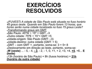 EXERCÍCIOS
RESOLVIDOS
●(FUVEST) A cidade de São Paulo está situada no fuso horário
45 graus oeste. Quando em São Paulo forem 13 horas, que
horas serão numa cidade localizada no fuso 75 graus Leste?
●Transformando graus em GMT:
●São Paulo: 45ºW ÷ 15º = GMT –3
●Outra cidade: 75ºE ÷ 15°= GMT +5
●cidade-origem: São Paulo (GMT: –3)
●cidade-destino: outra cidade (GMT: + 5)
●GMT – com GMT +, portanto, soma-se: 3 + 5= 8
●Deslocamento em direção ao leste, portanto, soma-se:
●W (oeste) ... - 5, - 4, - 3, - 2, - 1, 0, +1, + 2, +3, +4, +5, +6... E
(leste)
●13h (horário de São Paulo) + 8h (fusos horários) = 21h
(horário da outra cidade)
 